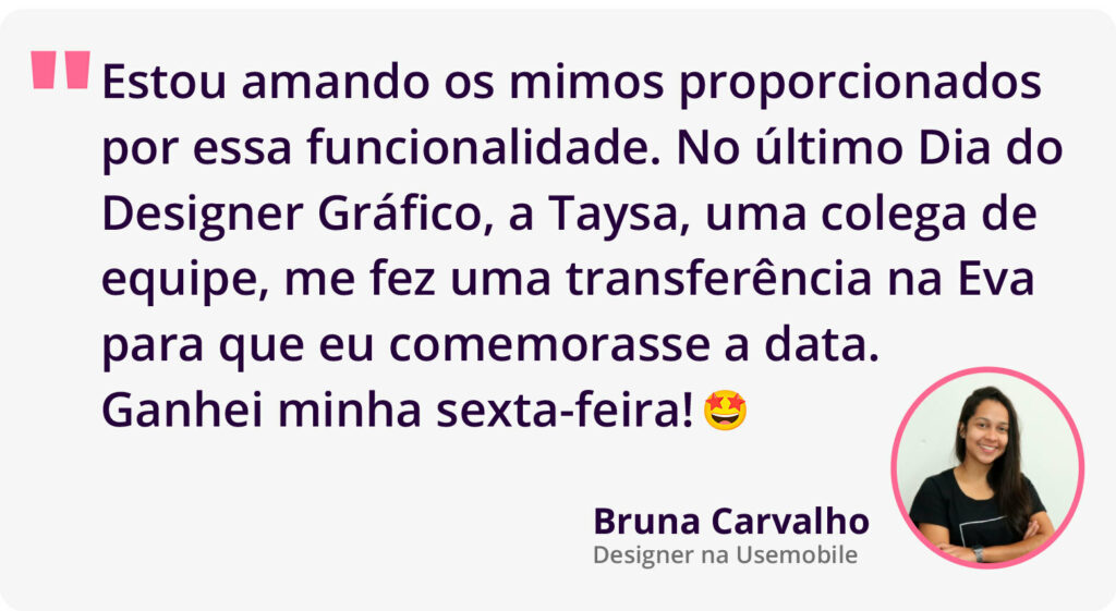 Depoimento da Bruna Carvalho, designer na Usemobile sobre a transferência entre colaboradores. Seus dizeres são "estou amando os mimos proporcionados por essa funcionalidade. No último Dia do Designer Gráfico, a Taysa, uma colega de equipe, me fez uma transferência na Eva para que eu comemorasse a data. Ganhei minha sexta-feira!"