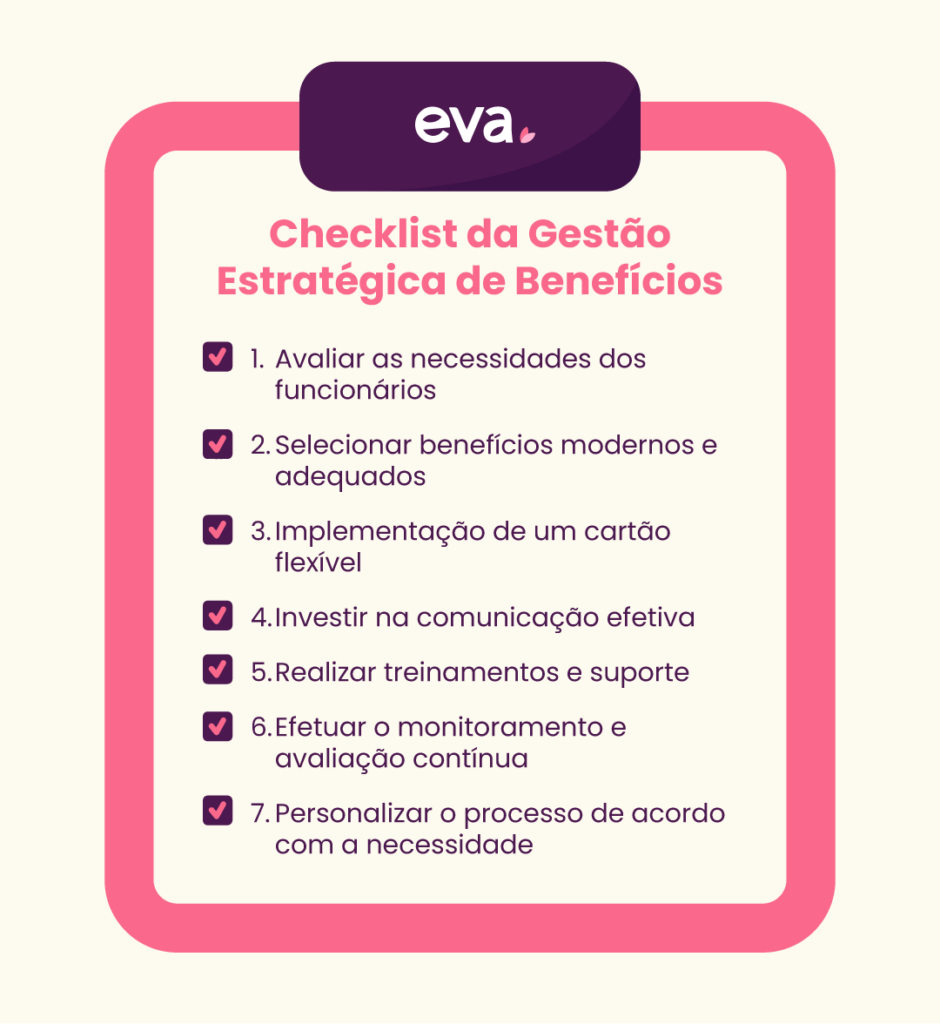 Checklist com o passo a passo para uma gestão de benefícios estratégica.
1 - Avaliar as necessidades dos funcionários; 2 - Selecionar benefícios modernos e adequados; 3 - Implementação de um cartão flexível; 4 - Investir na comunicação efetiva; 5 - Realizar treinamentos e suporte; 6 - Efetuar monitoramento e avaliação contínua e 7 - Personalizar o processo de acordo com a necessidade.